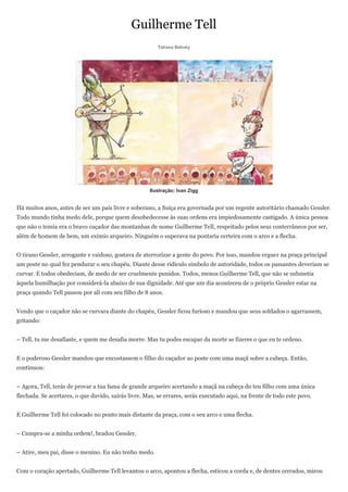 Guilherme Tell
                                                         Tatiana Belinky




                                                     Ilustração: Ivan Zigg


Há muitos anos, antes de ser um país livre e soberano, a Suíça era governada por um regente autoritário chamado Gessler.
Todo mundo tinha medo dele, porque quem desobedecesse às suas ordens era impiedosamente castigado. A única pessoa
que não o temia era o bravo caçador das montanhas de nome Guilherme Tell, respeitado pelos seus conterrâneos por ser,
além de homem de bem, um exímio arqueiro. Ninguém o superava na pontaria certeira com o arco e a flecha.


O tirano Gessler, arrogante e vaidoso, gostava de aterrorizar a gente do povo. Por isso, mandou erguer na praça principal
um poste no qual fez pendurar o seu chapéu. Diante desse ridículo símbolo de autoridade, todos os passantes deveriam se
curvar. E todos obedeciam, de medo de ser cruelmente punidos. Todos, menos Guilherme Tell, que não se submetia
àquela humilhação por considerá-la abaixo de sua dignidade. Até que um dia aconteceu de o próprio Gessler estar na
praça quando Tell passou por ali com seu filho de 8 anos.


Vendo que o caçador não se curvara diante do chapéu, Gessler ficou furioso e mandou que seus soldados o agarrassem,
gritando:


– Tell, tu me desafiaste, e quem me desafia morre. Mas tu podes escapar da morte se fizeres o que eu te ordeno.


E o poderoso Gessler mandou que encostassem o filho do caçador ao poste com uma maçã sobre a cabeça. Então,
continuou:


– Agora, Tell, terás de provar a tua fama de grande arqueiro acertando a maçã na cabeça do teu filho com uma única
flechada. Se acertares, o que duvido, sairás livre. Mas, se errares, serás executado aqui, na frente de todo este povo.


E Guilherme Tell foi colocado no ponto mais distante da praça, com o seu arco e uma flecha.


– Cumpra-se a minha ordem!, bradou Gessler.


– Atire, meu pai, disse o menino. Eu não tenho medo.


Com o coração apertado, Guilherme Tell levantou o arco, apontou a flecha, esticou a corda e, de dentes cerrados, mirou
 