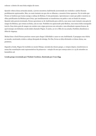 colocou- a dentro de uma bolsa mágica de couro.


Quando voltava dessa arriscada missão, o jovem encontrou Andrômeda acorrentada nos rochedos e ambos ficaram
perdidamente apaixonados. Mas, no exato instante em que eles se olharam, o monstro Cetus apareceu. Foi só então que
Perseu se lembrou que trazia consigo a cabeça da Medusa. E não pestanejou. Aproximouse o mais que pôde e mostrou os
olhos petrificantes da Medusa para Cetus, que imediatamente se transformou em pedra e caiu no fundo do oceano.
Quando tudo parecia terminado, Perseu aproximou-se de Andrômeda para soltá-la, mas nesse exato instante uma gota de
sangue da Medusa, que restara na bolsa, caiu no mar. Posêidon era apaixonado pela Medusa, mas nunca tinha conseguido
tocá-la. Essa única gota de sangue em contato com a água provocou um estrondo e uma abundante espuma branca, da
qual emergiu um belíssimo cavalo alado chamado Pégaso. E assim, ao ver o filho de sua amada, Posêidon abandonou a
idéia de vingança.


Muitas lutas o herói Perseu precisou vencer para chegar à felicidade e casar-se com Andrômeda. E propagou essa vitória
ao mundo, mostrando a todos a cabeça decepada da inimiga. Por fim, livrou-se dela ofertando-a à deusa Atena, sua
protetora.


Segundo a lenda, Pégaso foi recebido no monte Olimpo, morada dos deuses gregos, e, tempos depois, transformou-se
numa das constelações mais representativas da primavera – estação do ano que começa entre 21 e 23 de setembro no
hemisfério sul.


Lenda grega recontada por Walmir Cardoso, ilustrada por Ivan Zigg
 