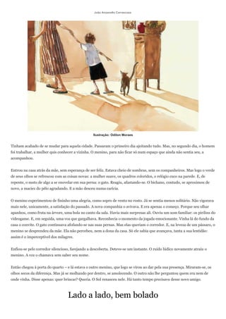 João Anzanello Carrascoza




                                                 Ilustração: Odilon Moraes


Tinham acabado de se mudar para aquela cidade. Passaram o primeiro dia ajeitando tudo. Mas, no segundo dia, o homem
foi trabalhar, a mulher quis conhecer a vizinha. O menino, para não ficar só num espaço que ainda não sentia seu, a
acompanhou.


Entrou na casa atrás da mãe, sem esperança de ser feliz. Estava cheio de sombras, sem os companheiros. Mas logo o verde
de seus olhos se refrescou com as coisas novas: a mulher suave, os quadros coloridos, o relógio cuco na parede. E, de
repente, o susto de algo a se enovelar em sua perna: o gato. Reagiu, afastando-se. O bichano, contudo, se aproximou de
novo, a maciez do pêlo agradando. E a mão desceu numa carícia.


O menino experimentou de fininho uma alegria, como sopro de vento no rosto. Já se sentia menos solitário. Não vigorava
mais nele, unicamente, a satisfação do passado. A nova companhia o avivava. E era apenas o começo. Porque seu olhar
apanhou, como fruta na árvore, uma bola no canto da sala. Havia mais surpresas ali. Ouviu um som familiar: os pirilins do
videogame. E, em seguida, uma voz que gargalhava. Reconhecia o momento da jogada emocionante. Vinha lá do fundo da
casa o convite. O gato continuava afofando-se nas suas pernas. Mas elas queriam o corredor. E, na leveza de um pássaro, o
menino se desprendeu da mãe. Ela não percebeu, nem a dona da casa. Só ele sabia que avançava, tanta a sua lentidão:
assim é o imperceptível dos milagres.


Enfiou-se pelo corredor silencioso, farejando a descoberta. Deteve-se um instante. O ruído lúdico novamente atraiu o
menino. A voz o chamava sem saber seu nome.


Então chegou à porta do quarto – e lá estava o outro menino, que logo se virou ao dar pela sua presença. Miraram-se, os
olhos secos da diferença. Mas já se molhando por dentro, se amolecendo. O outro não lhe perguntou quem era nem de
onde vinha. Disse apenas: quer brincar? Queria. O Sol renasceu nele. Há tanto tempo precisava desse novo amigo.



                                  Lado a lado, bem bolado
 