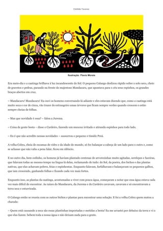 Clotilde Tavares




                                                   Ilustração: Flavio Morais


Era meio-dia e a caatinga brilhava à luz incandescente do Sol. O pequeno Calango deslizou rápido sobre o solo seco, cheio
de gravetos e pedras, parando na frente do majestoso Mandacaru, que apontava para o céu seus espinhos, os grandes
braços abertos em cruz.


– Mandacaru! Mandacaru! Eu ouvi os homens conversando lá adiante e eles estavam dizendo que, como a caatinga está
muito seca e cor de cinza, vão trazer do estrangeiro umas árvores que ficam sempre verdes quando crescem e estão
sempre cheias de folhas.


– Mas que novidade é essa? – falou a Jurema.


– Coisa de gente besta – disse o Cardeiro, fazendo um muxoxo irritado e atirando espinhos para todo lado.


– Eu é que não acredito nessas novidades – sussurrou o pequeno e tímido Preá.


A velha Cobra, cheia de escamas de vidro e da idade do mundo, só fez balançar a cabeça de um lado para o outro e, como
se achasse que não valia a pena falar, ficou em silêncio.


E no outro dia, bem cedinho, os homens já haviam plantado centenas de arvorezinhas muito agitadas, serelepes e faceiras,
que falavam todas ao mesmo tempo na língua lá delas, reclamando de tudo: do Sol, da poeira, dos bichos e das plantas
nativas, que elas achavam pobres, feias e espinhentas. Enquanto falavam, farfalhavam e balançavam os pequenos galhos,
que iam crescendo, ganhando folhas e ficando cada vez mais fortes.


Enquanto isso, as plantas da caatinga, acostumadas a viver com pouca água, começaram a notar que essa água estava cada
vez mais difícil de encontrar. As raízes do Mandacaru, da Jurema e do Cardeiro cavavam, cavavam e só encontravam a
terra seca e esturricada.


O Calango então se reuniu com os outros bichos e plantas para encontrar uma solução. E foi a velha Cobra quem matou a
charada:


– Quem está causando a seca são essas plantinhas importadas e metidas a besta! Eu me arrastei por debaixo da terra e vi o
que elas fazem: bebem toda a nossa água e não deixam nada para a gente.
 