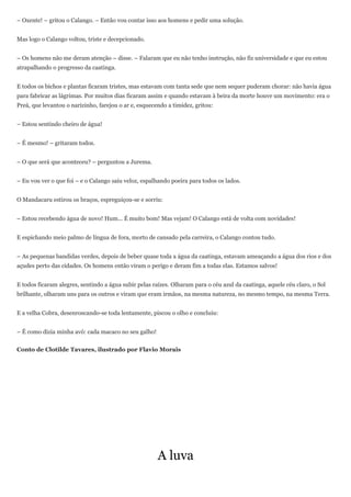– Oxente! – gritou o Calango. – Então vou contar isso aos homens e pedir uma solução.


Mas logo o Calango voltou, triste e decepcionado.


– Os homens não me deram atenção – disse. – Falaram que eu não tenho instrução, não fiz universidade e que eu estou
atrapalhando o progresso da caatinga.


E todos os bichos e plantas ficaram tristes, mas estavam com tanta sede que nem sequer puderam chorar: não havia água
para fabricar as lágrimas. Por muitos dias ficaram assim e quando estavam à beira da morte houve um movimento: era o
Preá, que levantou o narizinho, farejou o ar e, esquecendo a timidez, gritou:


– Estou sentindo cheiro de água!


– É mesmo! – gritaram todos.


– O que será que aconteceu? – perguntou a Jurema.


– Eu vou ver o que foi – e o Calango saiu veloz, espalhando poeira para todos os lados.


O Mandacaru estirou os braços, espreguiçou-se e sorriu:


– Estou recebendo água de novo! Hum... É muito bom! Mas vejam! O Calango está de volta com novidades!


E espichando meio palmo de língua de fora, morto de cansado pela carreira, o Calango contou tudo.


– As pequenas bandidas verdes, depois de beber quase toda a água da caatinga, estavam ameaçando a água dos rios e dos
açudes perto das cidades. Os homens então viram o perigo e deram fim a todas elas. Estamos salvos!


E todos ficaram alegres, sentindo a água subir pelas raízes. Olharam para o céu azul da caatinga, aquele céu claro, o Sol
brilhante, olharam uns para os outros e viram que eram irmãos, na mesma natureza, no mesmo tempo, na mesma Terra.


E a velha Cobra, desenroscando-se toda lentamente, piscou o olho e concluiu:


– É como dizia minha avó: cada macaco no seu galho!


Conto de Clotilde Tavares, ilustrado por Flavio Morais




                                                       A luva
 