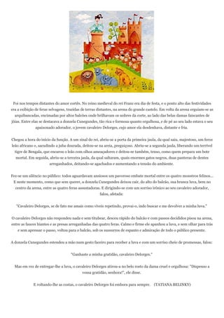 Foi nos tempos distantes do amor cortês. No reino medieval do rei Franz era dia de festa, e o ponto alto das festividades
era a exibição de feras selvagens, trazidas de terras distantes, na arena do grande castelo. Em volta da arena erguiam-se as
  arquibancadas, encimadas por altos balcões onde brilhavam os nobres da corte, ao lado das belas damas faiscantes de
jóias. Entre elas se destacava a donzela Cunegundes, tão rica e formosa quanto orgulhosa, e de pé ao seu lado estava o seu
              apaixonado adorador, o jovem cavaleiro Delorges, cujo amor ela desdenhava, distante e fria.


Chegou a hora do início da função. A um sinal do rei, abriu-se a porta da primeira jaula, da qual saiu, majestoso, um feroz
leão africano e, sacudindo a juba dourada, deitou-se na areia, preguiçoso. Abriu-se a segunda jaula, liberando um terrível
  tigre de Bengala, que encarou o leão com olhos ameaçadores e deitou-se também, tenso, como quem prepara um bote
  mortal. Em seguida, abriu-se a terceira jaula, da qual saltaram, quais enormes gatos negros, duas panteras de dentes
                       arreganhados, deitando-se agachados e aumentando a tensão do ambiente.


Fez-se um silêncio no público: todos aguardavam ansiosos um pavoroso embate mortal entre os quatro monstros felinos...
 E neste momento, como que sem querer, a donzela Cunegundes deixou cair, do alto do balcão, sua branca luva, bem no
  centro da arena, entre as quatro feras assustadoras. E dirigindo-se com um sorriso irônico ao seu cavaleiro adorador,
                                                      falou, afetada:


   "Cavaleiro Delorges, se de fato me amais como viveis repetindo, provai-o, indo buscar e me devolver a minha luva."


O cavaleiro Delorges não respondeu nada e sem titubear, desceu rápido do balcão e com passos decididos pisou na arena,
entre as fauces hiantes e as presas arreganhadas das quatro feras. Calmo e firme ele apanhou a luva, e sem olhar para trás
    e sem apressar o passo, voltou para o balcão, sob os sussurros de espanto e admiração de todo o público presente.


A donzela Cunegundes estendeu a mão num gesto faceiro para receber a luva e com um sorriso cheio de promessas, falou:


                                    "Ganhaste a minha gratidão, cavaleiro Delorges."


  Mas em vez de entregar-lhe a luva, o cavaleiro Delorges atirou-a no belo rosto da dama cruel e orgulhosa: "Dispenso a
                                           vossa gratidão, senhora!", ele disse.


             E voltando-lhe as costas, o cavaleiro Delorges foi embora para sempre. (TATIANA BELINKY)
 