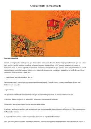 Acontece para quem acredita




Ilustração: Joana Lira


Era um jovem pescador muito pobre, que vivia sozinho numa praia distante. Tinha um pequeno barco em que saía à noite
para pescar e, no dia seguinte, vendia os peixes no povoado mais próximo. Certa vez uma onda enorme tragou o
barquinho, mas, na manhã seguinte, acordou em sua cabana miserável e viu que tudo era como sempre tinha sido. Veio à
sua lembrança uma bela moça que o socorrera em meio às águas e o carregara para seu palácio no fundo do mar. Nesse
momento, riu de si mesmo e disse alto:


– Você sonhou com a Mãe D’Água. Foi só.


Levantou-se para ir tomar água, sua garganta queimava de sede. Quando ergueu a caneca para beber viu um anel
brilhando em seu dedo.


– Que é isso?


De repente se lembrou de uma cerimônia em que ele recebera aquele anel, no palácio no fundo do mar.


Uma coisa dessas não podia ter acontecido. Mas o anel continuava um mistério.


Em seguida sentiu uma dúvida terrível: e se estivesse morto?


O jeito era se olhar no espelho, pois ouvira contar que fantasmas não refletem imagem. Claro que era tão pobre que nem
tinha espelho em casa.


E se quando fosse vender o peixe no povoado, se olhasse no espelho da barbearia?


Será que tinha pescado alguma coisa? Só se lembrava daquela onda gigante que engolira seu barco. Correu até a praia e
 