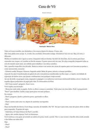 Casa de Vô
                                                       Beatriz Vichessi




                                                   Ilustração: Mateus Rios


Todo avô toma remédio, usa dentadura e tira soneca depois do almoço. O meu, não.
Não toma pílula nem xarope. E, à tarde, fica acordado, brincando comigo. Dentadura? Isso ele usa. Mas, de resto, é
diferente.
Minha avó também não é igual as outras. Enquanto toda avó borda e faz bolo de chocolate, ela só costura para fazer
remendos nas roupas e só cozinha no fim de semana. E quase nunca está em casa. De calça comprida (enquanto todas as
avós do mundo usam saia), sai cedinho para trabalhar e nos deixa sozinhos.
Daí, o guarda-roupa dela vira elevador. Basta eu entrar e me sentar nas caixas de sapatos para vovô encostar as portas e,
como ascensorista, anunciar:
- Primeiro andar! Roupas e bonecas. Segundo andar! Balas de goma, móveis e crianças perdidas...
A parede da sala é transformada em galeria de arte com pinturas emolduradas em fita crepe e, o tapete, em tablado de
exposição de botões raros, que jamais combinariam com qualquer roupa normal.
Ao cair da tarde, na garagem vazia, enquanto o papagaio e os cachorros conversam misturando latidos, uivos e risadas, ele
espalha alguns pedacinhos de papel pelo chão. É a brincadeira do Pisei.
- Hã? Como assim?, pergunto. Essa é nova.
Vovô explica sua invenção:
- Memorize onde estão os papéis. Feche os olhos e comece a caminhar. Tente pisar em cima deles. Pode ir perguntando
"Pisei?" para facilitar. Ganha o jogo quem pisar em mais pedaços.
Eu começo.
- Pisei?, pergunto, dando o primeiro passo, apertando os olhos.
- Não!
- Pisei?, insisto mais uma vez, depois de caminhar um tiquinho.
- Não!
Ouço um barulho de chaves. Vovó chega, cansada, do trabalho. Diz "Oi". Sei que é para mim, mas não posso abrir os olhos
para responder. É quebra de regra.
- Tudo bem, vó? Quer brincar de Pisei?, convido.
- Agora, não, minha riqueza. Vovó vai descansar.
Vovô continua a me guiar, já sentado na cadeira de praia, lendo o jornal. Não vi, mas escutei o barulho dela sendo armada
e das folhas nas mãos dele.
Sigo.
- Pisei?
- Pisei?
 