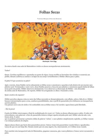 Folhas Secas
                                            Francisco Marques (Chico dos Bonecos)




                                                    Ilustração: Ivan Zigg


Eu estava dando uma aula de Matemática e todos os alunos acompanhavam atentamente.

Todos?

Quase. Carolina equilibrava o apontador na ponta da régua, Lucas recolhia as borrachas dos vizinhos e construía um
prédio, Renata conferia as canetas e os lápis do seu estojo vermelhíssimo e Hélder olhava para o pátio.

O pátio? O que acontecia no pátio?

Após o recreio, dona Natália varria calmamente as folhas secas e amontoava e guardava tudo dentro de um enorme saco
plástico azul. Terminando o varre-varre, dona Natália amarrou a boca do saco plástico e estacionou aquele bafuá de folhas
secas perto do portão. Hélder observava atentamente. E eu observava a observação de Hélder - sem descuidar
da minha aula de Matemática. De repente, Hélder foi arregalando os olhos e franzindo a testa.

Qual o motivo do espanto?

Hélder percebeu alguma coisa no meio das folhas movendo-se deseperadamente, com aflição, sufoco, falta de ar. Hélder
buscava interpretações para a cena, analisava possibilidades, mas o perfil do passarinho já se delineava na transparência
azul do plástico.
Um pássaro novo caiu do ninho e foi confundido com as folhas secas e foi varrido e agora lutava pela liberdade.

- Ele tá preso!

O grito de Hélder interrompeu o final da multiplicação de 15 por 127. Todos os alunos olharam para o pátio. E todos nós
concordamos, sem palavras: o bico do passarinho tentava romper aquela estranha pele azul. Hélder saiu da sala e nós
fomos atrás. E antes
que eu pudesse pronunciar a primeira sílaba da palavra “calma”, o saco plástico simplesmente explodiu, as folhas voaram
e as crianças pularam de alegria.

Alguns alunos dizem que havia dois passarinhos presos. Outros viram três passarinhos voando felizes e agradecidos.
Lucas diz que era um beija-flor. Renata insiste que era uma cigarra. Eu, sinceramente, só vi folhas secas voando.

Para concluir esta inesquecível aula de Matemática, pegamos vassouras, pás e sacos plásticos e fomos varrer novamente o
pátio.
 