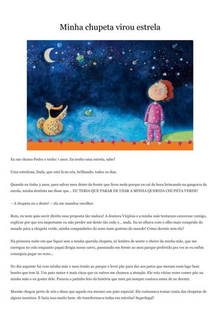 Minha chupeta virou estrela




Eu me chamo Pedro e tenho 7 anos. Eu tenho uma estrela, sabe?


Uma estrelona, linda, que está lá no céu, brilhando, todos os dias.


Quando eu tinha 3 anos, para salvar meu dente da frente que ficou mole porque eu caí de boca brincando na gangorra da
escola, minha dentista me disse que... EU TERIA QUE PARAR DE USAR A MINHA QUERIDA CHUPETA VERDE!


– A chupeta ou o dente! – ela me mandou escolher.


Bom, eu nem quis ouvir direito essa proposta tão maluca! A doutora Virgínia e a minha mãe tentaram conversar comigo,
explicar por que era importante eu não perder um dente tão cedo e... nada. Eu só olhava com o olho mais comprido do
mundo para a chupeta verde, minha companheira do sono mais gostoso do mundo! Como dormir sem ela?


Na primeira noite em que fiquei sem a minha querida chupeta, só lembro de sentir o cheiro da minha mãe, que me
carregou no colo enquanto papai dirigia nosso carro, passeando em frente ao meu parque preferido pra ver se eu enfim
conseguia pegar no sono...


No dia seguinte fui com minha mãe e meu irmão ao parque e levei pão para dar aos patos que moram num lago bem
bonito que tem lá. Um pato maior e mais cinza que os outros me chamou a atenção. Ele veio várias vezes comer pão na
minha mão e eu gostei dele. Parecia o patinho feio da história que meu pai sempre contava antes de eu dormir.


Mamãe chegou perto de nós e disse que aquele era mesmo um pato especial. Ele costumava tomar conta das chupetas de
alguns meninos. E fazia isso muito bem: ele transformava todas em estrelas! Superlegal!
 