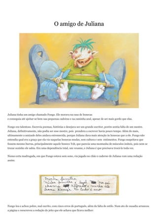 O amigo de Juliana




Juliana tinha um amigo chamado Fungo. Ele morava na casa de bonecas
e conseguia até ajeitar-se bem nas pequenas cadeiras e na caminha azul, apesar de ser mais gordo que elas.


Fungo era talentoso. Escrevia poemas, histórias e desejava ser um grande escritor, porém sentia falta de um mestre.
Juliana, definitivamente, não podia ser esse mestre, pois prendera a escrever havia pouco tempo. Além do mais,
ultimamente a amizade deles andava estremecida, porque Juliana dava mais atenção às bonecas que a ele. Fungo não
entendia qual era a graça que ela via naquelas bonecas mudas, sem cultura e sem entimentos. Fungo suspeitava que
fossem mesmo burras, principalmente aquele boneco Tob, que parecia uma montanha de músculos inúteis, pois nem se
trocar sozinho ele sabia. Era uma dependência total, um vexame, e Juliana é que precisava trocá-lo toda vez.


Numa certa madrugada, em que Fungo estava sem sono, viu jogado no chão o caderno de Juliana com uma redação
assim:




Fungo leu e achou pobre, mal escrito, com cinco erros de português, além da falta de estilo. Num ato de ousadia arrancou
a página e reescreveu a redação do jeito que ele achava que ficava melhor:
 