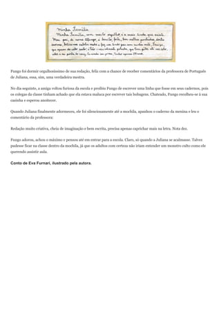 Fungo foi dormir orgulhosíssimo de sua redação, feliz com a chance de receber comentários da professora de Português
de Juliana, essa, sim, uma verdadeira mestra.


No dia seguinte, a amiga voltou furiosa da escola e proibiu Fungo de escrever uma linha que fosse em seus cadernos, pois
os colegas da classe tinham achado que ela estava maluca por escrever tais bobagens. Chateado, Fungo recolheu-se à sua
casinha e esperou anoitecer.


Quando Juliana finalmente adormeceu, ele foi silenciosamente até a mochila, apanhou o caderno da menina e leu o
comentário da professora:

Redação muito criativa, cheia de imaginação e bem escrita, precisa apenas caprichar mais na letra. Nota dez.


Fungo adorou, achou o máximo e pensou até em entrar para a escola. Claro, só quando a Juliana se acalmasse. Talvez
pudesse ficar na classe dentro da mochila, já que os adultos com certeza não iriam entender um monstro culto como ele
querendo assistir aula.


Conto de Eva Furnari, ilustrado pela autora.
 