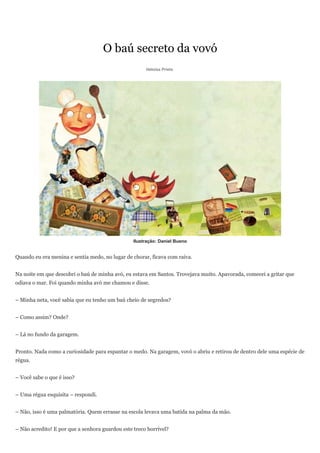 O baú secreto da vovó
                                                      Heloisa Prieto




                                                 Ilustração: Daniel Bueno


Quando eu era menina e sentia medo, no lugar de chorar, ficava com raiva.


Na noite em que descobri o baú de minha avó, eu estava em Santos. Trovejava muito. Apavorada, comecei a gritar que
odiava o mar. Foi quando minha avó me chamou e disse.


– Minha neta, você sabia que eu tenho um baú cheio de segredos?


– Como assim? Onde?


– Lá no fundo da garagem.


Pronto. Nada como a curiosidade para espantar o medo. Na garagem, vovó o abriu e retirou de dentro dele uma espécie de
régua.


– Você sabe o que é isso?


– Uma régua esquisita – respondi.


– Não, isso é uma palmatória. Quem errasse na escola levava uma batida na palma da mão.


– Não acredito! E por que a senhora guardou este treco horrível?
 