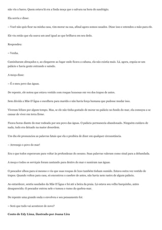 não viu o barco. Quem estava lá era a linda moça que o salvara na hora do naufrágio.


Ela sorriu e disse:


– Você não quis ficar na minha casa, vim morar na sua, afinal agora somos casados. Disse isso e estendeu a mão para ele.


Ele viu então que ela usava um anel igual ao que brilhava em seu dedo.


Respondeu:


– Venha.


Caminharam abraçados e, ao chegarem ao lugar onde ficava a cabana, ela não existia mais. Lá, agora, erguia-se um
palácio e havia gente entrando e saindo.


A moça disse:


– É o meu povo das águas.


De repente, ele notou que estava vestido com roupas luxuosas em vez dos trapos de antes.


Sem dúvida a Mãe D’Água o escolhera para marido e não havia força humana que pudesse mudar isso.


Viveram felizes por algum tempo. Mas, se ele não tinha gostado de morar no palácio no fundo do mar, ela começou a se
cansar de viver em terra firme.


Ficava horas diante do mar rodeada por seu povo das águas. O palácio permanecia abandonado. Ninguém cuidava de
nada, tudo era deixado na maior desordem.


Um dia ele pronunciou as palavras fatais que ela o proibira de dizer em qualquer circunstância.


– Arrenego o povo do mar!


Era o que todos esperavam para voltar às profundezas do oceano. Suas palavras valeram como sinal para a debandada.


A moça e todos os serviçais foram cantando para dentro do mar e sumiram nas águas.


O pescador olhou para si mesmo e viu que suas roupas de luxo também tinham sumido. Estava outra vez vestido de
trapos. Quando voltou para casa, só encontrou o casebre de antes, não havia nem rastro de algum palácio.


Ao entardecer, sentiu saudades da Mãe D’Água e foi até a beira da praia. Lá estava seu velho barquinho, antes
desaparecido. O pescador entrou nele e tomou o rumo do quebra-mar.


De repente uma grande onda o envolveu e seu pensamento foi:


– Será que tudo vai acontecer de novo?


Conto de Edy Lima, ilustrado por Joana Lira
 