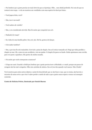 – Pra lembrar que a gente precisa ser mais forte do que as injustiças. Olhe... meu dedal preferido. Foi com ele que eu
costurei esta roupa – e ela me mostrou um vestidinho com uma espécie de short por baixo.


– Você jogava tênis, vovó?


– Não, isso é um maiô!


– Você nadava de vestido?


– Sim, e era considerada atrevida. Mas foi assim que conquistei seu avô.


– Nadando de roupa?


– Eu vinha de uma família pobre. Seu avô, não. Ele lia, gostava de dançar.


– E de nadar também?


– Sim, e por isso fiz este maiozinho. Corri até a praia de chapéu. Seu avô estava tomando sol. Fingi que tinha perdido o
chapéu no mar. Ele, como era um cavalheiro, veio me ajudar. O chapéu foi parar no fundo. Então apostamos uma corrida
para ver quem o apanhava. Ele gostou da minha ousadia.


– Foi assim que vocês começaram a namorar?


– E logo me casei. Guardei o dedal pra lembrar que a gente precisa tecer a felicidade, e o maiô, porque um pouco de
coragem não faz mal a ninguém. Olhe esta caixinha de música. Seu avô me deu quando você nasceu. Não é linda?


Vovó mostrou para mim outros objetos e assim fui descobrindo que se não fosse o mar, que eu temia, não haveria o
encontro de meus avós e que viver é saber perder o medo de tudo o que a gente nunca espera e nunca vai conseguir
controlar.


Conto de Heloisa Prieto, ilustrado por Daniel Bueno
 
