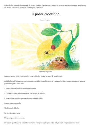 triângulo do retângulo do quadrado da frente. Perfeito. Daqui a pouco a jarra da mesa da sala estará toda perfumada com
os… Como é mesmo? Vá lá! Com os triângulos vermelhos.



                                        O pobre cocozinho
                                                     Rosane Pamplona




                                                  Ilustração: Biry Sarkis


Era uma vez um cocô. Um cocozinho feio e fedidinho, jogado no pasto de uma fazenda.


Coitado do cocô! Desde que veio ao mundo, ele vinha tentando conversar com alguém, fazer amigos, mas quem passava
por ali não queria saber dele:


– Hum! Que coisa fedida! – diziam as crianças.


– Cuidado! Não encostem na sujeira! – avisavam os adultos.


E o cocozinho, sozinho, passava o tempo cantando, triste:


Sou um pobre cocozinho


Tão feinho, fedidinho


Eu não sirvo para nada


Ninguém quer saber de mim...


De vez em quando ele via uma criança e torcia para que ela chegasse perto dele, mas era sempre a mesma coisa:
 