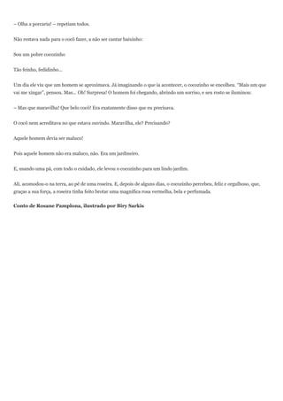 – Olha a porcaria! – repetiam todos.


Não restava nada para o cocô fazer, a não ser cantar baixinho:


Sou um pobre cocozinho


Tão feinho, fedidinho...


Um dia ele viu que um homem se aproximava. Já imaginando o que ia acontecer, o cocozinho se encolheu. “Mais um que
vai me xingar”, pensou. Mas... Oh! Surpresa! O homem foi chegando, abrindo um sorriso, e seu rosto se iluminou:


– Mas que maravilha! Que belo cocô! Era exatamente disso que eu precisava.


O cocô nem acreditava no que estava ouvindo. Maravilha, ele? Precisando?


Aquele homem devia ser maluco!


Pois aquele homem não era maluco, não. Era um jardineiro.


E, usando uma pá, com todo o cuidado, ele levou o cocozinho para um lindo jardim.


Ali, acomodou-o na terra, ao pé de uma roseira. E, depois de alguns dias, o cocozinho percebeu, feliz e orgulhoso, que,
graças a sua força, a roseira tinha feito brotar uma magnífica rosa vermelha, bela e perfumada.


Conto de Rosane Pamplona, ilustrado por Biry Sarkis
 