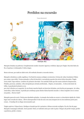 Perdidos na excursão
                                                     Fanny Abramovich




                                                      Ilustração: Biry


Marquito desabou na poltrona. Completamente moído. Exausto! Agarrou o telefone, ligou pro Tiagão. Dos dois lados do
fio, só queixas e reclamações. E altos xingos.


Bocas raivosas, por nada ter dado certo. Só confusão durante a excursão inteira.


Marquito relembrou a saída orgulhosa. Um final de semana ecológico-aventureiro. Certeza de voltar triunfantes! Muito
pra contar e pra exibir. Turma animada e a fim de descobrir o esconderijo-paraíso dos micos-leões-dourados. Tiagão
ouvia rindo. Logo enfezou. Lembrou da primeira desviada. Um caminho lindo que deu numa cachoeira despencante.
Puladas, procuras, nadadas, volta estropiada pra estrada arrebentada... Depois, só mancadas... A chuva desviante da
trilha. A paralisada hesitante se era
pra virar à direita ou à esquerda. Os em-frente-marche dando em barreiras fechadas, sem brecha pra passagem. As voltas,
semivoltas, voltas inteiras. A parada pra comilança quase dentro duma fazenda murada e o dono surgindo com as armas
em punho... Horror total!!


Marquito parou de sorrir. Partiu pros desabafos gritados. A armação das tendas no escuro e a descoberta rápida de o lindo
lugar estar cercado de cobras... Berros desesperados! O dar de cara com uma margem do rio sem nenhuma ponte para
cruzar... O medaço de se afogar atravessando a pé.


Tiagão espirrou. Gripou bravo. Desligou avisando que foi a primeira e última excursão ecológica. Pra ele, fim de papo.
Marquito resmungou enfezado. Jurou jurado. Outra, só sabendo antes por onde ia pisar. Chegava de perder tempo, perder
a paciência, perder o ânimo.
 