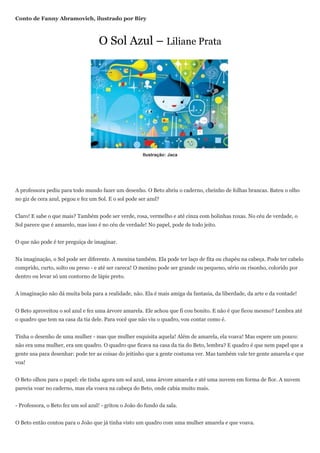 Conto de Fanny Abramovich, ilustrado por Biry



                                    O Sol Azul – Liliane Prata




                                                       Ilustração: Jaca




A professora pediu para todo mundo fazer um desenho. O Beto abriu o caderno, cheinho de folhas brancas. Bateu o olho
no giz de cera azul, pegou e fez um Sol. E o sol pode ser azul?


Claro! E sabe o que mais? Também pode ser verde, rosa, vermelho e até cinza com bolinhas roxas. No céu de verdade, o
Sol parece que é amarelo, mas isso é no céu de verdade! No papel, pode de todo jeito.


O que não pode é ter preguiça de imaginar.


Na imaginação, o Sol pode ser diferente. A menina também. Ela pode ter laço de fita ou chapéu na cabeça. Pode ter cabelo
comprido, curto, solto ou preso - e até ser careca! O menino pode ser grande ou pequeno, sério ou risonho, colorido por
dentro ou levar só um contorno de lápis preto.


A imaginação não dá muita bola para a realidade, não. Ela é mais amiga da fantasia, da liberdade, da arte e da vontade!


O Beto aproveitou o sol azul e fez uma árvore amarela. Ele achou que fi cou bonito. E não é que ficou mesmo? Lembra até
o quadro que tem na casa da tia dele. Para você que não viu o quadro, vou contar como é.


Tinha o desenho de uma mulher - mas que mulher esquisita aquela! Além de amarela, ela voava! Mas espere um pouco:
não era uma mulher, era um quadro. O quadro que ficava na casa da tia do Beto, lembra? E quadro é que nem papel que a
gente usa para desenhar: pode ter as coisas do jeitinho que a gente costuma ver. Mas também vale ter gente amarela e que
voa!


O Beto olhou para o papel: ele tinha agora um sol azul, uma árvore amarela e até uma nuvem em forma de flor. A nuvem
parecia voar no caderno, mas ela voava na cabeça do Beto, onde cabia muito mais.


- Professora, o Beto fez um sol azul! - gritou o João do fundo da sala.


O Beto então contou para o João que já tinha visto um quadro com uma mulher amarela e que voava.
 