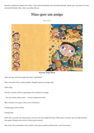 Quando a professora chegou até os dois, o João tinha desenhado uma montanha listrada. Aposto que você nunca viu uma
montanha listrada. Mas o João, na cabeça dele, já.



                                      Nino quer um amigo
                                                         Katia Canton




                                                  Ilustração: Sérgio Ramos


Nino, por que você está sempre tão sério e cabisbaixo?


Nino vivia triste. Ele se sentia sozinho. Ninguém queria ser amigo dele.


Pobre Nino.


Um dia, na praia, ele ficou esperançoso de encontrar um amigo.


– Ah, um menino. Quem sabe..., e tentou chegar perto dele.


Mas o menino virou para o lado, cavou um buraco.


E ainda jogou areia no Nino.


Coitado dele.


Outro dia, na escola, ele tentou puxar conversa com uma colega de turma. Olhou para a menina, que era toda sardenta,
uma graça. Esboçou um sorriso e tentou puxar assunto.


Mas estava tão acostumado a ficar calado e sério que as palavras demoraram a sair de sua boca.
 