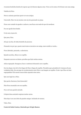 A menina bonitinha desistiu de esperar que ele dissesse alguma coisa. Virou-se de costas e foi brincar com uma amiga.


Tadinho do Nino.


Nem os animais pareciam querer ser seus amigos.


Uma tarde, Nino viu um menino com um cão passeando na praça.


Ficou com vontade de agradar o cachorro, mas ficou com medo de que ele mordesse.


Fez um agrado bem tímido.


O cão nem aí para ele.


Que pena, Nino.


Até que um dia, ele tinha desistido de procurar.


Pensando em por que, quanto mais tentava encontrar um amigo, mais sozinho se sentia...


Ficou distraído, pensando, e adormeceu.


Quando acordou, olhou-se no espelho.


Enquanto escovava os dentes, percebeu que fazia muitas caretas.


Achou engraçado. Enxaguou a boca e continuou brincando com o espelho.


Era riso daqui, riso de lá. Era língua do Nino e língua do espelho. Piscadela aqui, piscadela ali. Começou ali uma
verdadeira folia. Era um jogo de reconhecimento entre Nino e sua imagem no espelho. E não é que Nino era bem
engraçadinho? Ele mesmo nunca tinha reparado nisso antes.


Que cara legal era o Nino.


Que garoto charmoso, bem-humorado!


Nino ficou encantado com seu espelho.


Fez-se ali uma grande amizade.


E depois dessa amizade surgiram muitas outras.


Nino hoje é um cara cheio de grandes amigos. Incluindo ele mesmo.


Valeu, Nino.


Conto de Katia Canton, ilustrado por Sérgio Ramos
 