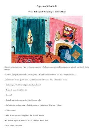 A gata apaixonada

                                   Conto de Ivan Jaf, ilustrado por Andrea Ebert




Quando perguntam como é que eu consegui sair com a Carla, eu respondo que foi por causa do Aldemir Martins. O pintor
famoso.


Eu estava, tranqüilo, estudando. Juro. Lá pelas 3 da tarde o telefone tocou. Era ela, a vizinha da casa 3.


A mãe morreu há uns quatro anos. O pai é superciumento, não a deixa satir de casa nunca.


– Oi, Rodrigo... Você tem um gato grande, malhado?


– Tenho. O nome dele é Sorvete.


– Sorvete?


– Quando a gente encosta a mão, ele se derrete todo.


– Ele briga com a minha gata, a Tati. Já aconteceu várias vezes. Acho que é ciúme.


– De outro gato?


– Não. De um quadro. Uma pintura. Do Aldemir Martins.


Dez minutos depois eu estava na sala da casa dela. Só nós dois.


– Você vai ver – ela disse.
 
