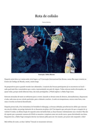 Rota de colisão
                                                       Tatiana Belinky




                                                  Ilustração: Odilon Moraes


Naquela sexta-feira 13, à meia-noite, teria lugar a 13ª Convenção Internacional das Bruxas, numa ilha super-remota no
Centro do Umbigo do Mundo, muito, muito longe.


Os preparativos para a grande reunião iam adiantados. A maioria das bruxas participantes já se encontrava no local –
cada qual mais feia e assustadora que a outra, representando seu país de origem. Todas estavam muito alvoroçadas, ou
quase todas, porque ainda faltavam duas, das mais prestigiadas: a Witch inglesa e a Baba-Yagá russa.


Estavam atrasadas de tanto se enfeiarem para o evento. Quando se deram conta da demora, alarmadíssimas, dispararam
a toda, cada uma em seu veículo particular, para o distante conclave. A noite era tempestuosa, escura como breu, com
raios e trovões em festival desenfreado.


Naquela pressa toda, à luz instantânea de formidável relâmpago, as bruxas afobadas perceberam de súbito que estavam
em rota de colisão, em perigo iminente de se chocarem em pleno vôo! Um impacto que seria pior do que a erupção de 13
vulcões! E então, na última fração de segundo antes da batida fatal, as duas frearam violentamente seus veículos! Mas tão
de repente que a possante vassoura de Witch se assustou e empinou como um cavalo xucro, quase derrubando sua dona.
Enquanto isso, a Baba-Yagá conseguiu desviar seu famoso pilão para um vôo rasante, por pouco não raspando o chão!


Mal refeitas do susto, as duas “pilotas” bruxais se encararam raivosas:
 