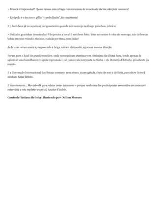 – Bruaca irresponsável! Quase causas um estrago com o excesso de velocidade da tua estúpida vassoura!


– Estúpido é o teu tosco pilão “trambolhudo”, incompetente!


E o bate-boca já ia esquentar perigosamente quando um morcego notívago guinchou, irônico:


– Cuidado, gracinhas desastradas! Vão perder a hora! E será bem feito. Voar no escuro é coisa de morcego, não de bruxas
bobas em seus veículos rústicos, e ainda por cima, sem radar!


As bruxas caíram em si e, esquecendo a briga, saíram chispando, agora na mesma direção.


Foram para o local do grande conclave, onde conseguiram aterrissar em cimíssima da última hora, tendo apenas de
agüentar uma humilhante e rápida repreensão – só com o rabo em ponta de flecha – do Demônio Chifrudo, presidente do
evento.


E a Convenção Internacional das Bruxas começou sem atraso, superagitada, cheia de som e de fúria, para show de rock
nenhum botar defeito.


E terminou em... Mas não dá para relatar como terminou – porque nenhuma das participantes concordou em conceder
entrevista a esta repórter especial, Anaitat Yknileb.


Conto de Tatiana Belinky, ilustrado por Odilon Moraes
 