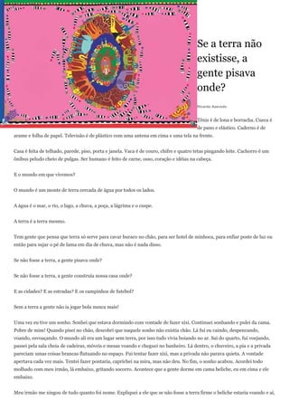 Se a terra não
                                                                                        existisse, a
                                                                                        gente pisava
                                                                                        onde?
                                                                                        Ricardo Azevedo


                                                                                        Tênis é de lona e borracha. Cueca é
                                                                                        de pano e elástico. Caderno é de
arame e folha de papel. Televisão é de plástico com uma antena em cima e uma tela na frente.


Casa é feita de telhado, parede, piso, porta e janela. Vaca é de couro, chifre e quatro tetas pingando leite. Cachorro é um
ônibus peludo cheio de pulgas. Ser humano é feito de carne, osso, coração e idéias na cabeça.


E o mundo em que vivemos?


O mundo é um monte de terra cercada de água por todos os lados.


A água é o mar, o rio, o lago, a chuva, a poça, a lágrima e o cuspe.


A terra é a terra mesmo.


Tem gente que pensa que terra só serve para cavar buraco no chão, para ser hotel de minhoca, para enfiar poste de luz ou
então para sujar o pé de lama em dia de chuva, mas não é nada disso.


Se não fosse a terra, a gente pisava onde?


Se não fosse a terra, a gente construía nossa casa onde?


E as cidades? E as estradas? E os campinhos de futebol?


Sem a terra a gente não ia jogar bola nunca mais!


Uma vez eu tive um sonho. Sonhei que estava dormindo com vontade de fazer xixi. Continuei sonhando e pulei da cama.
Pobre de mim! Quando pisei no chão, descobri que naquele sonho não existia chão. Lá fui eu caindo, despencando,
voando, esvoaçando. O mundo ali era um lugar sem terra, por isso tudo vivia boiando no ar. Saí do quarto, fui voejando,
passei pela sala cheia de cadeiras, móveis e mesas voando e cheguei no banheiro. Lá dentro, o chuveiro, a pia e a privada
pareciam umas coisas brancas flutuando no espaço. Fui tentar fazer xixi, mas a privada não parava quieta. A vontade
apertava cada vez mais. Tentei fazer pontaria, caprichei na mira, mas não deu. No fim, o sonho acabou. Acordei todo
molhado com meu irmão, lá embaixo, gritando socorro. Acontece que a gente dorme em cama beliche, eu em cima e ele
embaixo.


Meu irmão me xingou de tudo quanto foi nome. Expliquei a ele que se não fosse a terra firme o beliche estaria voando e aí,
 