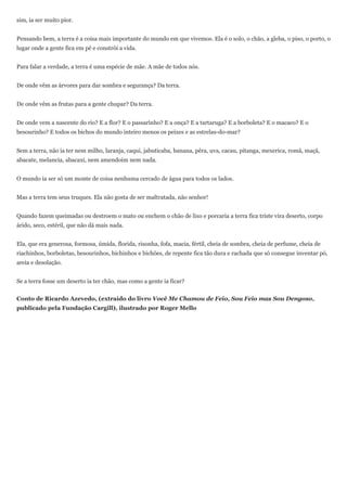 sim, ia ser muito pior.


Pensando bem, a terra é a coisa mais importante do mundo em que vivemos. Ela é o solo, o chão, a gleba, o piso, o porto, o
lugar onde a gente fica em pé e constrói a vida.


Para falar a verdade, a terra é uma espécie de mãe. A mãe de todos nós.


De onde vêm as árvores para dar sombra e segurança? Da terra.


De onde vêm as frutas para a gente chupar? Da terra.


De onde vem a nascente do rio? E a flor? E o passarinho? E a onça? E a tartaruga? E a borboleta? E o macaco? E o
besourinho? E todos os bichos do mundo inteiro menos os peixes e as estrelas-do-mar?


Sem a terra, não ia ter nem milho, laranja, caqui, jabuticaba, banana, pêra, uva, cacau, pitanga, mexerica, romã, maçã,
abacate, melancia, abacaxi, nem amendoim nem nada.


O mundo ia ser só um monte de coisa nenhuma cercado de água para todos os lados.


Mas a terra tem seus truques. Ela não gosta de ser maltratada, não senhor!


Quando fazem queimadas ou destroem o mato ou enchem o chão de lixo e porcaria a terra fica triste vira deserto, corpo
árido, seco, estéril, que não dá mais nada.


Ela, que era generosa, formosa, úmida, florida, risonha, fofa, macia, fértil, cheia de sombra, cheia de perfume, cheia de
riachinhos, borboletas, besourinhos, bichinhos e bichões, de repente fica tão dura e rachada que só consegue inventar pó,
areia e desolação.


Se a terra fosse um deserto ia ter chão, mas como a gente ia ficar?


Conto de Ricardo Azevedo, (extraído do livro Você Me Chamou de Feio, Sou Feio mas Sou Dengoso,
publicado pela Fundação Cargill), ilustrado por Roger Mello
 