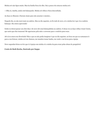 Minha avó não ligou muito. Mas tia Emília ficou de olho. Daí a pouco ela cutucou minha avó:


– Olha só, Amélia, ainda está balançando. Minha avó olhou e ficou desconfiada.


As duas se olharam e fizeram sinais para não assustar o menino…


Naquele dia, eu não mexi mais na cadeira. Mas no dia seguinte, eu fiz tudo de novo, só a minha tia é que viu a cadeira
balançar. Ela estava apavorada!


Então eu deixei passar uns dois dias e de novo dei uma balançadinha na cadeira. E dessa vez as duas velhas viram! Gente,
que susto que elas tomaram! Me agarraram pela mão e correram para o oratório para rezar.


Até aí eu estava me divertindo! Mas o que eu não podia imaginar é que no dia seguinte, na hora em que eu costumava ir
para a rua brincar, minha avó me chamou, me mandou tomar banho, me vestir e me levou para a igreja.


Nove segundas-feiras eu tive que ir à igreja com minha vó e minha tia para rezar pelas almas do purgatório!


Conto de Ruth Rocha, ilustrado por Suppa
 