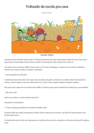 Voltando da escola pra casa
                                                      Ricardo Azevedo




                                                    Ilustração: Paladino


O menino estava voltando a pé da escola. A vida para ele parecia uma coisa sempre igual. Chegar em casa, comer, fazer
lição, brincar, tomar banho, jantar, dormir, acordar. No dia seguinte, tudo a mesma coisa outra vez.


Um ruído veio de um terreno baldio. Parecia uma voz. Por entre as folhagens, o menino viu um cachorro cobrindo o
focinho com as patas. O bicho, de repente, resmungou:


– Isso não podia ter acontecido!


O cabelo do menino ficou duro feito arame. Saiu correndo, mas parou. Onde já se viu cachorro falar? Deu risada de si
mesmo. Já estava quase na 4a série. Sabia escrever, ler e fazer contas. Aquilo só podia ser alguma confusão.


Deu meia-volta e passou de novo pelo terreno baldio. O cachorro agora estava andando de um lado para o outro dizendo:


– Não, não e não!


Quase sem respirar, o menino chegou mais perto.


Foi quando o animal gritou:


– É a pior desgraça que podia ter acontecido em minha vida!


O menino sabia que aquilo era impossível. Mesmo assim, sentiu pena do cachorro, um bicho não muito grande com o
focinho sujo de terra.


O animal soltou um uivo tão sem esperança que o menino entrou no mato e perguntou se ele estava precisando de alguma
coisa.
 