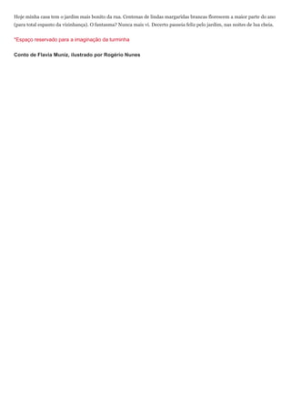 Hoje minha casa tem o jardim mais bonito da rua. Centenas de lindas margaridas brancas florescem a maior parte do ano
(para total espanto da vizinhança). O fantasma? Nunca mais vi. Decerto passeia feliz pelo jardim, nas noites de lua cheia.


*Espaço reservado para a imaginação da turminha

Conto de Flavia Muniz, ilustrado por Rogério Nunes
 