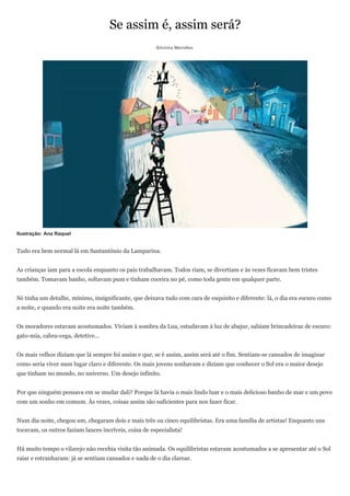 Se assim é, assim será?
                                                       Silvinha Meirelles




Ilustração: Ana Raquel


Tudo era bem normal lá em Santantônio da Lamparina.


As crianças iam para a escola enquanto os pais trabalhavam. Todos riam, se divertiam e às vezes ficavam bem tristes
também. Tomavam banho, soltavam pum e tinham coceira no pé, como toda gente em qualquer parte.


Só tinha um detalhe, mínimo, insignificante, que deixava tudo com cara de esquisito e diferente: lá, o dia era escuro como
a noite, e quando era noite era noite também.


Os moradores estavam acostumados. Viviam à sombra da Lua, estudavam à luz de abajur, sabiam brincadeiras de escuro:
gato-mia, cabra-cega, detetive...


Os mais velhos diziam que lá sempre foi assim e que, se é assim, assim será até o fim. Sentiam-se cansados de imaginar
como seria viver num lugar claro e diferente. Os mais jovens sonhavam e diziam que conhecer o Sol era o maior desejo
que tinham no mundo, no universo. Um desejo infinito.


Por que ninguém pensava em se mudar dali? Porque lá havia o mais lindo luar e o mais delicioso banho de mar e um povo
com um sonho em comum. Às vezes, coisas assim são suficientes para nos fazer ficar.


Num dia noite, chegou um, chegaram dois e mais três ou cinco equilibristas. Era uma família de artistas! Enquanto uns
tocavam, os outros faziam lances incríveis, coisa de especialista!


Há muito tempo o vilarejo não recebia visita tão animada. Os equilibristas estavam acostumados a se apresentar até o Sol
raiar e estranharam: já se sentiam cansados e nada de o dia clarear.
 