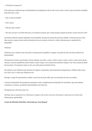 – O Sol não vai aparecer?


E foi assim que souberam que em Santantônio da Lamparina o dia era tão escuro como a noite e que já estavam acordados
fazia dois dias e meio.


– Daí o nome da cidade?


– Daí o nome.


– Mas por que é assim?


– Diz meu avô que o avô dele dizia que o seu tataravô ensinou que é assim porque sempre foi assim e assim será até o fim!


Os artistas acharam aquela explicação meio fraquinha, de quem já cansou de procurar solução. Avisaram que por cinco
dias escuros e quatro noites noites treinariam um novo número exclusivo e então voltariam para o espetáculo de
despedida!


Voltaram.


Voltaram com o número mais arriscado e sensacional de equilíbrio, coragem e precisão já visto em toda a história da
humanidade!


Precisaram de muita concentração. Foram subindo, um sobre o outro e sobre o outro e sobre o outro e sobre outro ainda...
Até que o menino equilibrista mais levinho e muito craque, com o braço bem esticado, atingiu o céu. Com a ponta do dedo
fez um picote. Um pequeno rasgo no céu, por onde passou um facho de luz.


Era mínimo, mas suficiente para iluminar de alegria e expectativa cada santantonio-lamparinense. Podiam saber como
era o Sol, a luz e o calor que vinham do céu.


Devagar o rasgo foi aumentando, sozinho, como furo de meia velha, que vai crescendo até virar um rombo...


E um dia, Santantônio da Lamparina amanheceu toda e completamente iluminada! Os moradores, que nem tinham
venezianas e cortinas, acordaram sobressaltados com tanta luz.


Festejaram até o Sol raiar outra vez.


Até hoje, não se cansam de ver o Sol nascer e depois o Sol se pôr e de novo o Sol nascer e mais uma vez o Sol se pôr.
Acham graça, agradecidos.


Conto de Silvinha Meirelles, ilustrado por Ana Raquel
 