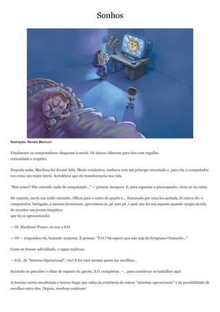 Sonhos




Ilustração: Renato Mariconi


Finalmente os computadores chegaram à escola. Os alunos olhavam para eles com orgulho,
curiosidade e respeito.


Naquela noite, Marilena foi dormir feliz. Muito romântica, sonhava com um príncipe encantado e, para ela, o computador
era como um super-herói. Acreditava que ele transformaria sua vida.


"Mas como? Não entendo nada de computação..." — pensou, insegura. E, para espantar a preocupação, virou-se na cama.


De repente, ouviu um ruído estranho. Olhou para o canto do quarto e... iluminado por uma luz azulada, lá estava ele: o
computador. Intrigada, a menina levantouse, aproximou-se, pé ante pé, e qual não foi seu espanto quando surgiu na tela
do monitor um jovem simpático
que foi se apresentando:


— Oi, Marilena! Prazer, eu sou o S.O.


— Oi! – respondeu ela, bastante surpresa. E pensou: "S.O.? Só espero que não seja de Serapiano Osmundo..."


Como se tivesse adivinhado, o rapaz explicou:


— S.O., de "Sistema Operacional", viu? E foi você mesma quem me escolheu...


Sorrindo ao perceber o olhar de espanto da garota, S.O. completou: – ...para coordenar os trabalhos aqui.


A menina sorriu encabulada e tentou fingir que sabia da existência de outros "sistemas operacionais" e da possibilidade de
escolher entre eles. Depois, resolveu confessar:
 