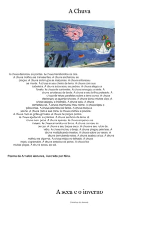 A Chuva




 A chuva derrubou as pontes. A chuva transbordou os rios.
    A chuva molhou os transeuntes. A chuva encharcou as
        praças. A chuva enferrujou as máquinas. A chuva enfureceu
               as marés. A chuva e seu cheiro de terra. A chuva com sua
                    cabeleira. A chuva esburacou as pedras. A chuva alagou a
                        favela. A chuva de canivetes. A chuva enxugou a sede. A
                             chuva anoiteceu de tarde. A chuva e seu brilho prateado. A
                                 chuva de retas paralelas sobre a terra curva. A chuva
                             destroçou os guarda-chuvas. A chuva durou muitos dias. A
                        chuva apagou o incêndio. A chuva caiu. A chuva
                    derramou-se. A chuva murmurou meu nome. A chuva ligou o
               pára-brisa. A chuva acendeu os faróis. A chuva tocou a
          sirene. A chuva com a sua crina. A chuva encheu a piscina.
    A chuva com as gotas grossas. A chuva de pingos pretos.
         A chuva açoitando as plantas. A chuva senhora da lama. A
               chuva sem pena. A chuva apenas. A chuva empenou os
                    móveis. A chuva amarelou os livros. A chuva corroeu as
                         cercas. A chuva e seu baque seco. A chuva e seu ruído de
                              vidro. A chuva inchou o brejo. A chuva pingou pelo teto. A
                                chuva multiplicando insetos. A chuva sobre os varais. A
                                  chuva derrubando raios. A chuva acabou a luz. A chuva
                molhou os cigarros. A chuva mijou no telhado. A chuva
          regou o gramado. A chuva arrepiou os poros. A chuva fez
    muitas poças. A chuva secou ao sol.



Poema de Arnaldo Antunes, ilustrado por Nina.




                                        A seca e o inverno
                                                   Patativa do Assaré
 