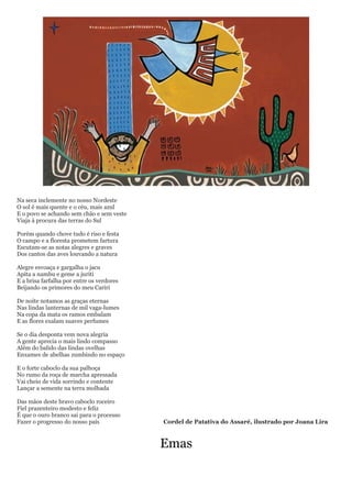 Na seca inclemente no nosso Nordeste
O sol é mais quente e o céu, mais azul
E o povo se achando sem chão e sem veste
Viaja à procura das terras do Sul

Porém quando chove tudo é riso e festa
O campo e a floresta prometem fartura
Escutam-se as notas alegres e graves
Dos cantos das aves louvando a natura

Alegre esvoaça e gargalha o jacu
Apita a nambu e geme a juriti
E a brisa farfalha por entre os verdores
Beijando os primores do meu Cariri

De noite notamos as graças eternas
Nas lindas lanternas de mil vaga-lumes
Na copa da mata os ramos embalam
E as flores exalam suaves perfumes

Se o dia desponta vem nova alegria
A gente aprecia o mais lindo compasso
Além do balido das lindas ovelhas
Enxames de abelhas zumbindo no espaço

E o forte caboclo da sua palhoça
No rumo da roça de marcha apressada
Vai cheio de vida sorrindo e contente
Lançar a semente na terra molhada

Das mãos deste bravo caboclo roceiro
Fiel prazenteiro modesto e feliz
É que o ouro branco sai para o processo
Fazer o progresso do nosso país            Cordel de Patativa do Assaré, ilustrado por Joana Lira



                                           Emas
 