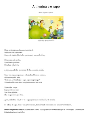 A menina e o sapo
                                                   Marcia Paganini Cavéquia




                                                  Ilustração: Renato Ventura




Nina, menina airosa, formosa como ela só.
Bonito era ver Nina correr.
Ora corria rápido, feito tufão, ora devagar, parecendo brisa.


Nina corria pelo jardim.
Nina caía no gramado.
Nina fazia folia. E ria.


À noite, cansada das travessuras do dia, a menina dormia.


Certa vez, enquanto passeava pelo jardim, Nina viu um sapo.
Sapo também viu Nina.
"Será que, se Nina beijar o sapo, sapo vira príncipe?"
Nina não sabia, mas ficava imaginando como isso seria.


Nina beijou o sapo.
Sapo continuou sapo.
Não virou príncipe.
Mas se apaixonou por Nina.


Agora, onde Nina está, lá se vê o sapo apaixonado suspirando pela menina.


Na cabeça do sapo, Nina é uma princesa-sapa, transformada em menina por uma terrível feiticeira.


Marcia Paganini Cavéquia, autora deste conto, é pós-graduada em Metodologia do Ensino pela Universidade
Estadual de Londrina (UEL).
 