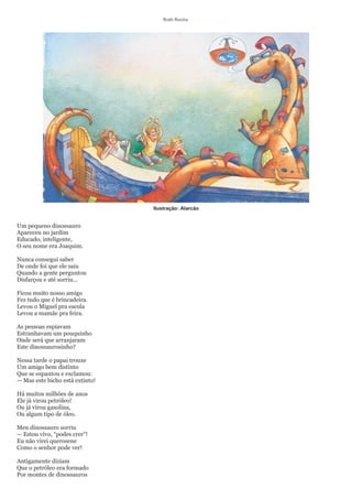 Ruth Rocha




                                 Ilustração: Alarcão


Um pequeno dinossauro
Apareceu no jardim
Educado, inteligente,
O seu nome era Joaquim.

Nunca consegui saber
De onde foi que ele saiu
Quando a gente perguntou
Disfarçou e até sorriu...

Ficou muito nosso amigo
Fez tudo que é brincadeira.
Levou o Miguel pra escola
Levou a mamãe pra feira.

As pessoas espiavam
Estranhavam um pouquinho
Onde será que arranjaram
Este dinossaurosinho?

Nessa tarde o papai trouxe
Um amigo bem distinto
Que se espantou e exclamou:
— Mas este bicho está extinto!

Há muitos milhões de anos
Ele já virou petróleo!
Ou já virou gasolina,
Ou algum tipo de óleo.

Meu dinossauro sorriu
— Estou vivo, “podes crer”!
Eu não virei querosene
Como o senhor pode ver!

Antigamente diziam
Que o petróleo era formado
Por montes de dinossauros
 
