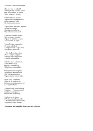 Um sobre o outro empilhados.

Mas isso não é verdade!
Foram plantas e outros bichos
Que ficaram bem fechados
Entre buracos e nichos.

Sofreram muita pressão
Por muitos milhões de anos
Sofreram muito calor
No fundo dos oceanos.

— Mas então por que o petróleo
Até parece cigano?
Ora aparece na Terra,
Ora debaixo do oceano!

É porque o planeta Terra
Esteve sempre a mudar
Depois de milhões de anos
Tudo mudou de lugar.

Todos ficaram espantados
De tanta sabedoria
E perguntavam: — Que mais
Sabe Vossa Senhoria?

— Sei ainda muitas coisas
Disse o amigo Joaquim
Para que serve o petróleo
E outras coisas assim.

Petróleo move automóvel,
Navio, trem, avião,
Ônibus e motocicleta,
Helicóptero e caminhão.

Com petróleo se faz pano,
Brinquedo, bolsas e mala,
Pele pra fazer salsicha,
Copos, pratos, nem se fala.

Se faz tinta, faz garrafa,
Material de construção,
Se fazem peças de automóvel
E se faz tubulação.

— Tenho mais uma coisinha
Pra dizer. – Pois então diga!
E o dinossauro puxou
O fecho em sua barriga.

E saíram lá de dentro
O Pedro mais o Raimundo
— Nós não somos dinossauro,
Enganamos todo mundo!

Poema de Ruth Rocha, ilustrado por Alarcão
 