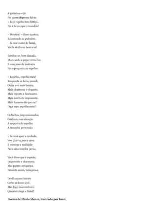 A galinha carijó
Foi quem depressa falou:
– Este espelho tem feitiço...
Foi a bruxa que o mandou!


– Mentira! – disse a perua,
Balançando as pulseiras.
– Li esse conto de fadas,
Vocês só dizem besteiras!


Estufou-se, bem danada,
Mostrando o papo vermelho.
E com pose de malvada
Fez a pergunta ao espelho:


– Espelho, espelho meu!
Responda se há no mundo
Outra ave mais bonita,
Mais charmosa e elegante,
Mais esperta e fascinante,
Mais incrível e imponente,
Mais formosa do que eu?
Diga logo, espelho meu!!


Os bichos, impressionados,
Ouviram com atenção
A resposta do espelho
A tamanha pretensão:


– Se você quer a verdade,
Vou dizê-la, nua e crua.
E mostrar a realidade
Para uma simples perua.


Você disse que é esperta,
Imponente e charmosa.
Mas parece antipática,
Falando assim, toda prosa.


Desfila o ano inteiro
Como se fosse a tal.
Mas foge do cozinheiro
Quando chega o Natal!


Poema de Flávia Muniz, ilustrado por Ionit
 