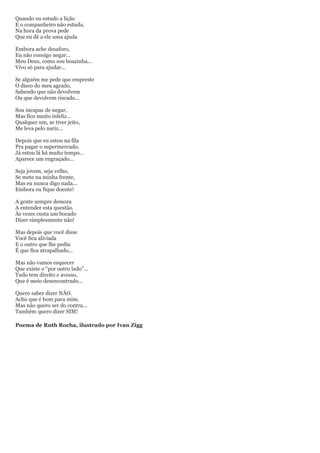 Quando eu estudo a lição
E o companheiro não estuda,
Na hora da prova pede
Que eu dê a ele uma ajuda

Embora ache desaforo,
Eu não consigo negar...
Meu Deus, como sou boazinha...
Vivo só para ajudar...

Se alguém me pede que empreste
O disco do meu agrado,
Sabendo que não devolvem
Ou que devolvem riscado...

Sou incapaz de negar,
Mas fico muito infeliz...
Qualquer um, se tiver jeito,
Me leva pelo nariz...

Depois que eu estou na fila
Pra pagar o supermercado,
Já estou lá há muito tempo...
Aparece um engraçado...

Seja jovem, seja velho,
Se mete na minha frente,
Mas eu nunca digo nada...
Embora eu fique doente!

A gente sempre demora
A entender esta questão.
Às vezes custa um bocado
Dizer simplesmente não!

Mas depois que você disse
Você fica aliviada
E o outro que lhe pediu
É que fica atrapalhado...

Mas não vamos esquecer
Que existe o “por outro lado”...
Tudo tem direito e avesso,
Que é meio desencontrado...

Quero saber dizer NÃO.
Acho que é bom para mim.
Mas não quero ser do contra...
Também quero dizer SIM!

Poema de Ruth Rocha, ilustrado por Ivan Zigg
 