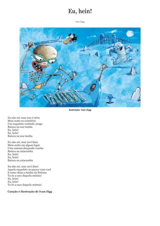 Eu, hein!
                                            Ivan Zigg




                                      Ilustração: Ivan Zigg


Eu não sei, mas isso é sério
Meia noite no cemitério
Um esqueleto vestindo sunga
Batuca na sua tumba
Eu, hein!
Eu, hein!
Batuca na sua tumba

Eu não sei, mas ouvi falar
Meia-noite em algum lugar
Uma múmia dançando rumba
Batuca na catacumba
Eu, hein!
Eu, hein!
Batuca na catacumba

Eu não sei, mas ouvi dizer
Aquele esqueleto se parece com você
E como dizia a minha tia Petúnia
Tu és a cara daquela múmia!
Eu, hein!
Eu, hein!
Tu és a cara daquela múmia!

Canção e ilustração de Ivan Zigg
 