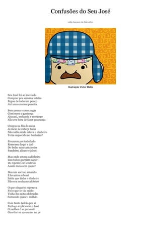 Confusões do Seu José
                                        Lidia Izecson de Carvalho




                                         Ilustração Victor Malta


Seu José foi ao mercado
Comprar pra semana inteira
Pegou de tudo um pouco
Até uma enorme peneira

Sem pensar como pagar
Continuou a gastança
Abacaxi, melancia e morango
Não era hora de fazer poupança

Chegou na fila do caixa
Já meio de cabeça baixa
Não sabia onde estava o dinheiro
Teria esquecido no banheiro?

Procurou por todo lado
Remexeu daqui e dali
Do bolso saiu tanta coisa
Pandeiro, alicate e jabuti

Mas onde estava o dinheiro
Isso todos queriam saber
De repente ele lembrou
Assim meio sem querer

Deu um sorriso amarelo
E levantou o boné
Sabia que tinha o dinheiro
Não era nenhum caloteiro

O que ninguém esperava
Foi o que se viu então
Tinha dez notas dobradas
Somando quase 1 milhão

Com tanto ladrão por aí
Foi logo explicando o José
O melhor é se prevenir
Guardar na careca ou no pé
 