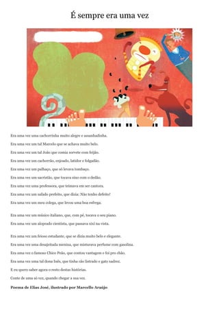 É sempre era uma vez




Era uma vez uma cachorrinha muito alegre e assanhadinha.

Era uma vez um tal Marcelo que se achava muito belo.

Era uma vez um tal João que comia sorvete com feijão.

Era uma vez um cachorrão, enjoado, latidor e folgadão.

Era uma vez um palhaço, que só levava tombaço.

Era uma vez um sacristão, que tocava sino com o dedão.

Era uma vez uma professora, que teimava em ser cantora.

Era uma vez um safado prefeito, que dizia: Não tenho defeito!

Era uma vez um meu colega, que levou uma boa esfrega.


Era uma vez um músico italiano, que, com pé, tocava o seu piano.

Era uma vez um aloprado cientista, que passava xixi na vista.


Era uma vez um feioso estudante, que se dizia muito belo e elegante.

Era uma vez uma desajeitada menina, que misturava perfume com gasolina.

Era uma vez o famoso Chico Peão, que contou vantagem e foi pro chão.

Era uma vez uma tal dona Inês, que tinha cão listrado e gato xadrez.

E eu quero saber agora o resto destas histórias.

Conte de uma só vez, quando chegar a sua vez.

Poema de Elias José, ilustrado por Marcello Araújo
 