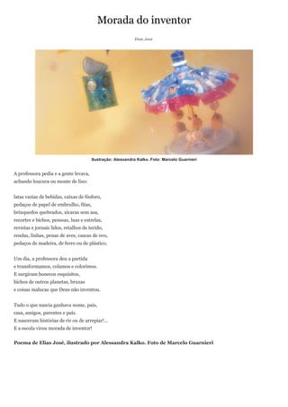 Morada do inventor
                                                            Elias José




                                       Ilustração: Alessandra Kalko. Foto: Marcelo Guarnieri


A professora pedia e a gente levava,
achando loucura ou monte de lixo:


latas vazias de bebidas, caixas de fósforo,
pedaços de papel de embrulho, fitas,
brinquedos quebrados, xícaras sem asa,
recortes e bichos, pessoas, luas e estrelas,
revistas e jornais lidos, retalhos de tecido,
rendas, linhas, penas de aves, cascas de ovo,
pedaços de madeira, de ferro ou de plástico.


Um dia, a professora deu a partida
e transformamos, colamos e colorimos.
E surgiram bonecos esquisitos,
bichos de outros planetas, bruxas
e coisas malucas que Deus não inventou.


Tudo o que nascia ganhava nome, pais,
casa, amigos, parentes e país.
E nasceram histórias de rir ou de arrepiar!…
E a escola virou morada de inventor!


Poema de Elias José, ilustrado por Alessandra Kalko. Foto de Marcelo Guarnieri
 