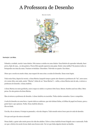 A Professora de Desenho
                                                         Marcelo Coelho




Ilustração: Luiz Maia.



  Falando a verdade, escola é uma chatice. Pelo menos a minha era uma chatice. Essa história de aprender tabuada, fazer
  prova, lição de casa... eu não gostava. Ficava feliz quando aparecia uma gripe. Existe coisa melhor? Eu juntava todos os
  brinquedos em cima da cama. Traziam revistinhas. Chocolates. Televisão no quarto. Era ótimo.


  Disse que a escola era muito chata, mas esqueci de uma coisa: as aulas de desenho. Essas eram legais.


  Toda sexta-feira, depois do recreio, a dona Marisa (naquele tempo a gente não chamava a professora de “tia”, nem usava
  só o nome dela, sem nada, assim: “Marisa”; tinha de ser “dona Marisa”) – enfim, a dona Marisa saía da sala, e entrava a
  professora de desenho. A dona Andréia.


  A dona Marisa era meio gorducha, usava coque no cabelo e se pintava feito louca. Batom. Sombra azul nos olhos. Meio
  perua. Eu não gostava da dona Marisa.


  Mas aí entrava a professora de desenho. A dona Andréia era mocinha. Tinha cabelos castanhos. Lisos e compridos.


  A aula de desenho era uma farra. A gente abria os cadernos, que não tinham linhas, só folhas de papel em branco, para a
  gente fazer o que quisesse. Podia. Dona Andréia deixava.
  Ela era linda.


  Um dia, ela se atrasou. O tempo ia passando, e ela não chegava. Todo mundo estava louco para ter aula de desenho.


  Por que será que ela estava atrasada?


  Nessa idade, a gente sabe muito pouco da vida dos adultos. Talvez a dona Andréia tivesse brigado com o namorado. Pode
  ser que o diretor da escola tivesse dado uma bronca nela. Vai ver que tinha alguém doente na família.
 