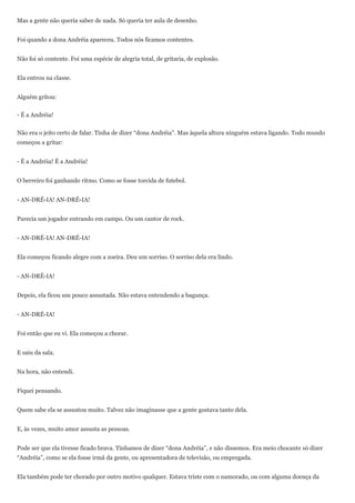 Mas a gente não queria saber de nada. Só queria ter aula de desenho.


Foi quando a dona Andréia apareceu. Todos nós ficamos contentes.


Não foi só contente. Foi uma espécie de alegria total, de gritaria, de explosão.


Ela entrou na classe.


Alguém gritou:


- É a Andréia!


Não era o jeito certo de falar. Tinha de dizer “dona Andréia”. Mas àquela altura ninguém estava ligando. Todo mundo
começou a gritar:


- É a Andréia! É a Andréia!


O berreiro foi ganhando ritmo. Como se fosse torcida de futebol.


- AN-DRÉ-IA! AN-DRÉ-IA!


Parecia um jogador entrando em campo. Ou um cantor de rock.


- AN-DRÉ-IA! AN-DRÉ-IA!


Ela começou ficando alegre com a zoeira. Deu um sorriso. O sorriso dela era lindo.


- AN-DRÉ-IA!


Depois, ela ficou um pouco assustada. Não estava entendendo a bagunça.


- AN-DRÉ-IA!


Foi então que eu vi. Ela começou a chorar.


E saiu da sala.


Na hora, não entendi.


Fiquei pensando.


Quem sabe ela se assustou muito. Talvez não imaginasse que a gente gostava tanto dela.


E, às vezes, muito amor assusta as pessoas.


Pode ser que ela tivesse ficado brava. Tínhamos de dizer “dona Andréia”, e não dissemos. Era meio chocante só dizer
“Andréia”, como se ela fosse irmã da gente, ou apresentadora de televisão, ou empregada.


Ela também pode ter chorado por outro motivo qualquer. Estava triste com o namorado, ou com alguma doença da
 