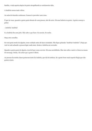 família, e toda aquela alegria da gente atrapalhando os sentimentos dela.


A Andréia nunca mais voltou.


As aulas de desenho acabaram. Comecei a perceber uma coisa.


É que às vezes, quando a gente gosta demais de uma pessoa, não dá certo. Dá uma bobeira na gente. A gente começa a
gritar:


- Andréia! Andréia!


E a Andréia fica sem jeito. Não sabe o que fazer. Se assusta. Se enche.


Ouça este conselho.


Se você gosta muito de alguém, tome cuidado antes de fazer escândalo. Não fique gritando “Andréia! Andréia!”. Finja que
você só está achando a pessoa legal, nada mais. Senão a Andréia sai correndo.


Quando a gente gosta de alguém, tem de fazer como sorvete. Dá uma mordidinha. Mas não enfia o nariz e a boca na massa
de morango. Senão, vão achar que a gente é idiota.


As pessoas da minha classe gostavam tanto da Andréia, que ela foi embora. Se a gente fosse mais esperto fingia que não
gostava tanto.
 