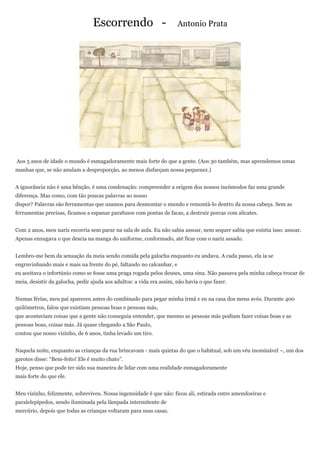 Escorrendo -                         Antonio Prata




Aos 5 anos de idade o mundo é esmagadoramente mais forte do que a gente. (Aos 30 também, mas aprendemos umas
manhas que, se não anulam a desproporção, ao menos disfarçam nossa pequenez.)


A ignorância não é uma bênção, é uma condenação: compreender a origem dos nossos incômodos faz uma grande
diferença. Mas como, com tão poucas palavras ao nosso
dispor? Palavras são ferramentas que usamos para desmontar o mundo e remontá-lo dentro da nossa cabeça. Sem as
ferramentas precisas, ficamos a espanar parafusos com pontas de facas, a destruir porcas com alicates.


Com 2 anos, meu nariz escorria sem parar na sala de aula. Eu não sabia assoar, nem sequer sabia que existia isso: assoar.
Apenas enxugava o que descia na manga do uniforme, conformado, até ficar com o nariz assado.


Lembro-me bem da sensação da meia sendo comida pela galocha enquanto eu andava. A cada passo, ela ia se
engruvinhando mais e mais na frente do pé, faltando no calcanhar, e
eu aceitava o infortúnio como se fosse uma praga rogada pelos deuses, uma sina. Não passava pela minha cabeça trocar de
meia, desistir da galocha, pedir ajuda aos adultos: a vida era assim, não havia o que fazer.


Numas férias, meu pai apareceu antes do combinado para pegar minha irmã e eu na casa dos meus avós. Durante 400
quilômetros, falou que existiam pessoas boas e pessoas más,
que aconteciam coisas que a gente não conseguia entender, que mesmo as pessoas más podiam fazer coisas boas e as
pessoas boas, coisas más. Já quase chegando a São Paulo,
contou que nosso vizinho, de 6 anos, tinha levado um tiro.


Naquela noite, enquanto as crianças da rua brincavam - mais quietas do que o habitual, sob um véu inominável –, um dos
garotos disse: “Bem-feito! Ele é muito chato”.
Hoje, penso que pode ter sido sua maneira de lidar com uma realidade esmagadoramente
mais forte do que ele.


Meu vizinho, felizmente, sobreviveu. Nossa ingenuidade é que não: ficou ali, estirada entre amendoeiras e
paralelepípedos, sendo iluminada pela lâmpada intermitente de
mercúrio, depois que todas as crianças voltaram para suas casas.
 