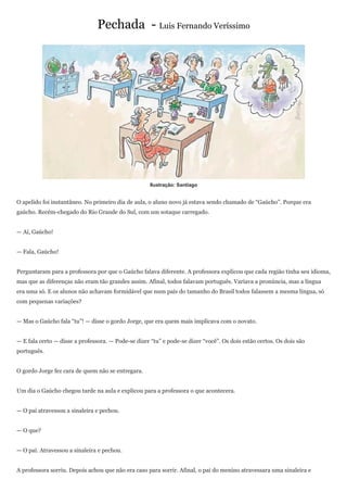 Pechada - Luis Fernando Veríssimo




                                                     Ilustração: Santiago


O apelido foi instantâneo. No primeiro dia de aula, o aluno novo já estava sendo chamado de “Gaúcho”. Porque era
gaúcho. Recém-chegado do Rio Grande do Sul, com um sotaque carregado.


— Aí, Gaúcho!


— Fala, Gaúcho!


Perguntaram para a professora por que o Gaúcho falava diferente. A professora explicou que cada região tinha seu idioma,
mas que as diferenças não eram tão grandes assim. Afinal, todos falavam português. Variava a pronúncia, mas a língua
era uma só. E os alunos não achavam formidável que num país do tamanho do Brasil todos falassem a mesma língua, só
com pequenas variações?


— Mas o Gaúcho fala “tu”! — disse o gordo Jorge, que era quem mais implicava com o novato.


— E fala certo — disse a professora. — Pode-se dizer “tu” e pode-se dizer “você”. Os dois estão certos. Os dois são
português.


O gordo Jorge fez cara de quem não se entregara.


Um dia o Gaúcho chegou tarde na aula e explicou para a professora o que acontecera.


— O pai atravessou a sinaleira e pechou.


— O que?


— O pai. Atravessou a sinaleira e pechou.


A professora sorriu. Depois achou que não era caso para sorrir. Afinal, o pai do menino atravessara uma sinaleira e
 