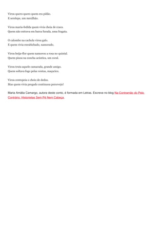 Virou quero-quero quem era pidão.
E serelepe, um mexilhão.


Virou maria-fedida quem vivia cheia de craca.
Quem não entrava em barca furada, uma fragata.


O calombo na cachola virou galo.
E quem vivia enrabichado, namorado.


Virou beija-flor quem namorou a rosa no quintal.
Quem pisou na concha acústica, um coral.


Virou truta aquele camarada, grande amigo.
Quem soltava fogo pelas ventas, maçarico.


Virou centopeia o cheio de dedos.
Mas quem vivia pregado continuou percevejo!


Maria Amália Camargo, autora deste conto, é formada em Letras. Escreve no blog Na Contramão do Pelo
Contrário: Historietas Sem Pé Nem Cabeça.
 