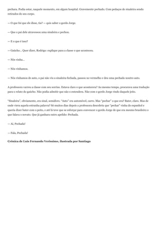 pechara. Podia estar, naquele momento, em algum hospital. Gravemente pechado. Com pedaços de sinaleira sendo
retirados do seu corpo.


— O que foi que ele disse, tia? — quis saber o gordo Jorge.


— Que o pai dele atravessou uma sinaleira e pechou.


— E o que é isso?


— Gaúcho... Quer dizer, Rodrigo: explique para a classe o que aconteceu.


— Nós vinha...


— Nós vínhamos.


— Nós vínhamos de auto, o pai não viu a sinaleira fechada, passou no vermelho e deu uma pechada noutro auto.


A professora varreu a classe com seu sorriso. Estava claro o que acontecera? Ao mesmo tempo, procurava uma tradução
para o relato do gaúcho. Não podia admitir que não o entendera. Não com o gordo Jorge rindo daquele jeito.


“Sinaleira”, obviamente, era sinal, semáforo. “Auto” era automóvel, carro. Mas “pechar” o que era? Bater, claro. Mas de
onde viera aquela estranha palavra? Só muitos dias depois a professora descobriu que “pechar” vinha do espanhol e
queria dizer bater com o peito, e até lá teve que se esforçar para convencer o gordo Jorge de que era mesmo brasileiro o
que falava o novato. Que já ganhara outro apelido: Pechada.


— Aí, Pechada!


— Fala, Pechada!


Crônica de Luis Fernando Verissimo, ilustrada por Santiago
 